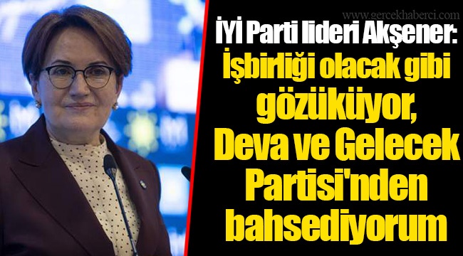 İYİ Parti lideri Akşener: İşbirliği olacak gibi gözüküyor, Deva ve Gelecek Partisi'nden bahsediyorum