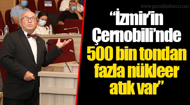 “İzmir’in Çernobili’nde 500 bin tondan fazla nükleer atık var”