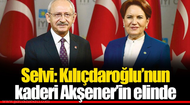 Selvi: Kılıçdaroğlu’nun kaderi Akşener’in elinde