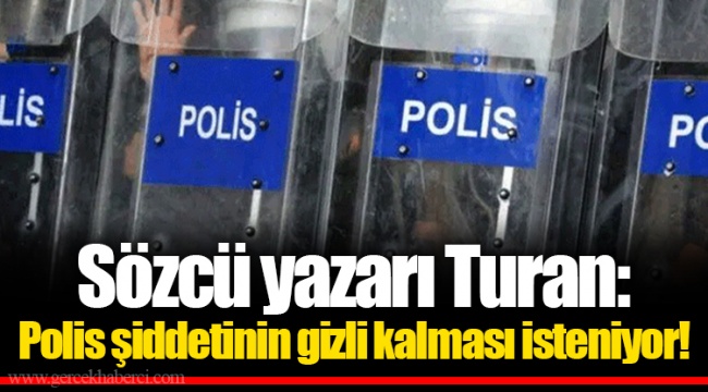 Sözcü yazarı Turan: Polis şiddetinin gizli kalması isteniyor!