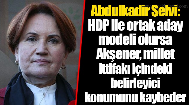 Abdulkadir Selvi: HDP ile ortak aday modeli olursa Akşener, millet ittifakı içindeki belirleyici konumunu kaybeder