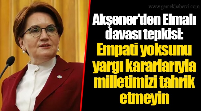 Akşener'den Elmalı davası tepkisi: Empati yoksunu yargı kararlarıyla milletimizi tahrik etmeyin