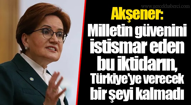 Akşener: Milletin güvenini istismar eden bu iktidarın, Türkiye'ye verecek bir şeyi kalmadı