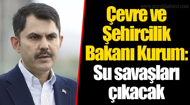 Çevre ve Şehircilik Bakanı Kurum: Su savaşları çıkacak