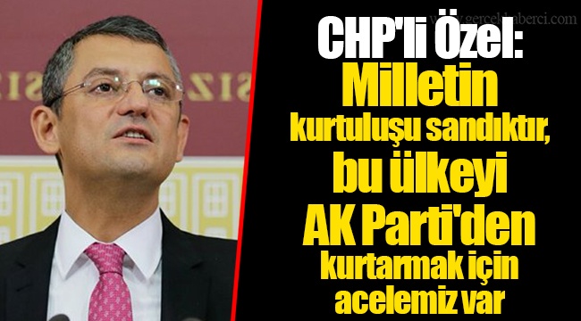CHP'li Özel: Milletin kurtuluşu sandıktır, bu ülkeyi AK Parti'den kurtarmak için acelemiz var