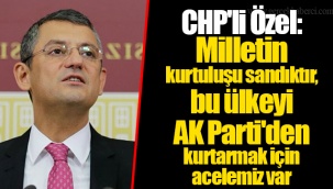 CHP'li Özel: Milletin kurtuluşu sandıktır, bu ülkeyi AK Parti'den kurtarmak için acelemiz var