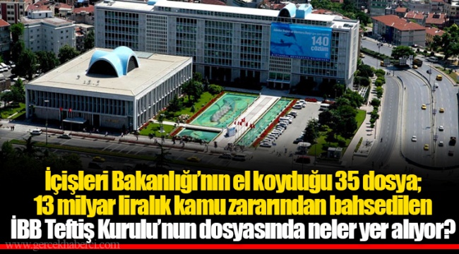 İçişleri Bakanlığı’nın el koyduğu 35 dosya; 13 milyar liralık kamu zararından bahsedilen İBB Teftiş Kurulu’nun dosyasında neler yer alıyor?