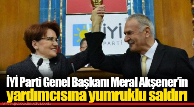 İYİ Parti Genel Başkanı Meral Akşener’in yardımcısına yumruklu saldırı