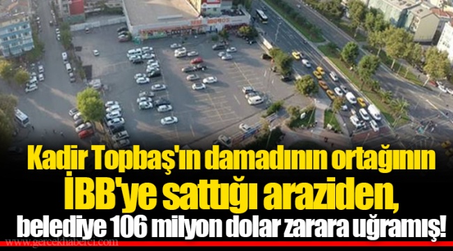 Kadir Topbaş'ın damadının ortağının İBB'ye sattığı araziden, belediye 106 milyon dolar zarara uğramış!