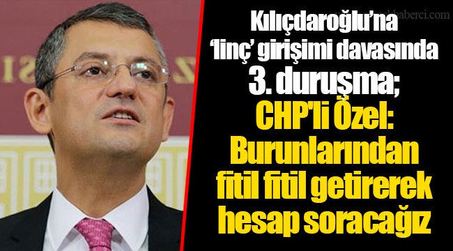 Kılıçdaroğlu’na ‘linç’ girişimi davasında 3. duruşma; CHP'li Özel: Burunlarından fitil fitil getirerek hesap soracağız