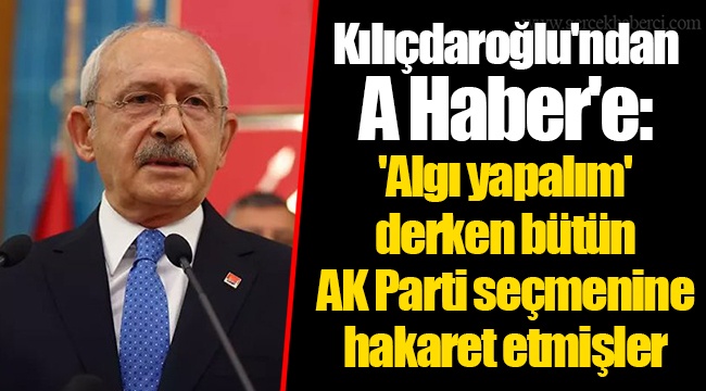 Kılıçdaroğlu'ndan A Haber'e: 'Algı yapalım' derken bütün AK Parti seçmenine hakaret etmişler