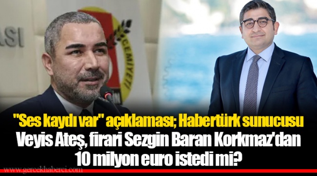 "Ses kaydı var" açıklaması; Habertürk sunucusu Veyis Ateş, firari Sezgin Baran Korkmaz'dan 10 milyon euro istedi mi?