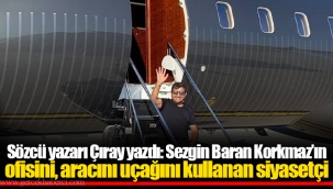 Sözcü yazarı Çıray yazdı: Sezgin Baran Korkmaz’ın ofisini, aracını uçağını kullanan siyasetçi