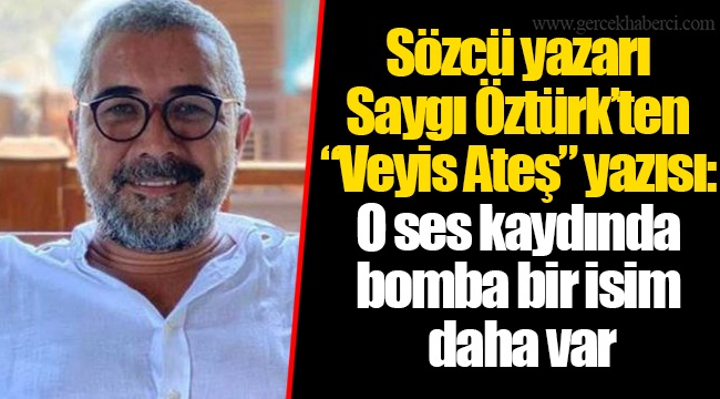 Sözcü yazarı Saygı Öztürk’ten “Veyis Ateş” yazısı: O ses kaydında bomba bir isim daha var