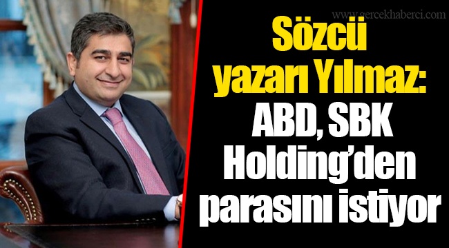 Sözcü yazarı Yılmaz: ABD, SBK Holding’den parasını istiyor
