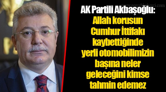 AK Partili Akbaşoğlu: Allah korusun Cumhur İttifakı kaybettiğinde yerli otomobilimizin başına neler geleceğini kimse tahmin edemez