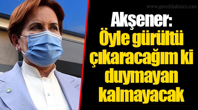 Akşener: Öyle gürültü çıkaracağım ki duymayan kalmayacak