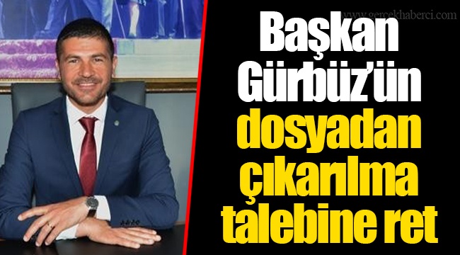 Başkan Gürbüz’ün dosyadan çıkarılma talebine ret