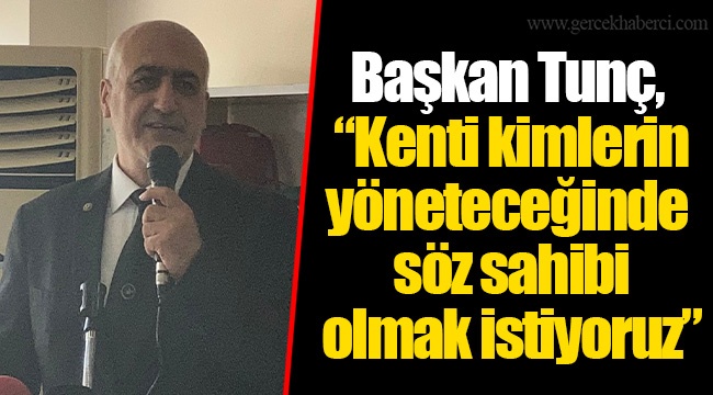 Başkan Tunç, “Kenti kimlerin yöneteceğinde söz sahibi olmak istiyoruz”