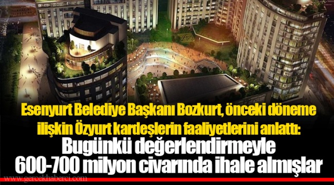 Esenyurt Belediye Başkanı Bozkurt, önceki döneme ilişkin Özyurt kardeşlerin faaliyetlerini anlattı: Bugünkü değerlendirmeyle 600-700 milyon civarında ihale almışlar