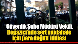 ‘Güvenlik Şube Müdürü Vekili, Boğaziçi’nde sert müdahale için para dağıttı’ iddiası