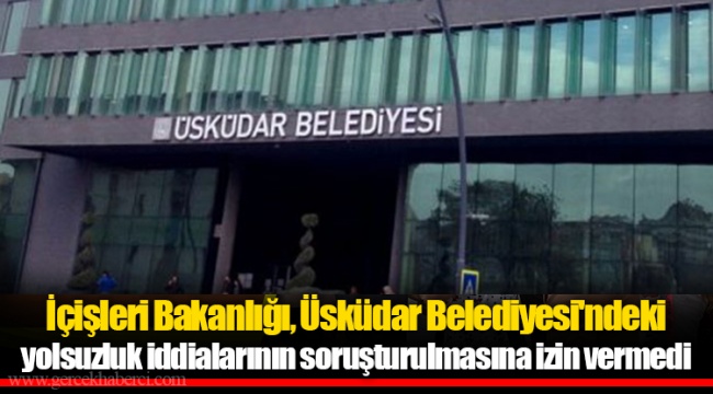 İçişleri Bakanlığı, Üsküdar Belediyesi'ndeki yolsuzluk iddialarının soruşturulmasına izin vermedi