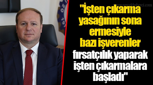 "İşten çıkarma yasağının sona ermesiyle bazı işverenler fırsatçılık yaparak işten çıkarmalara başladı"