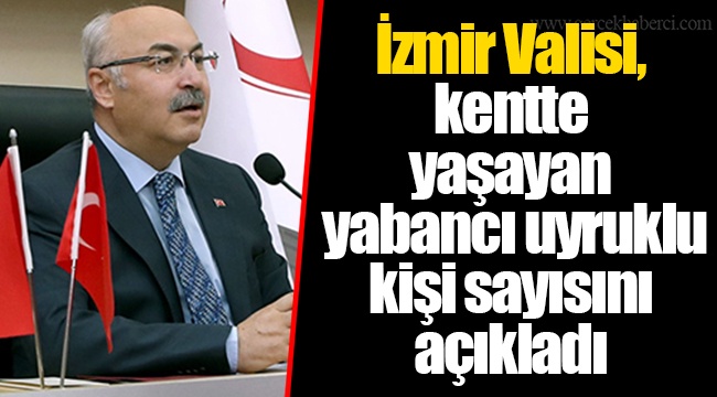 İzmir Valisi, kentte yaşayan yabancı uyruklu kişi sayısını açıkladı