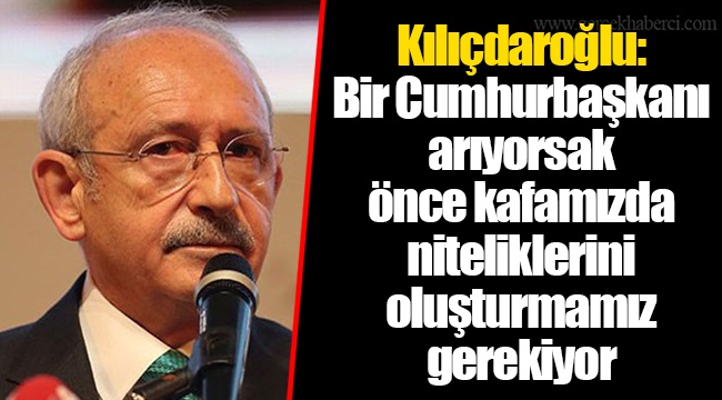 Kılıçdaroğlu: Bir Cumhurbaşkanı arıyorsak önce kafamızda niteliklerini oluşturmamız gerekiyor