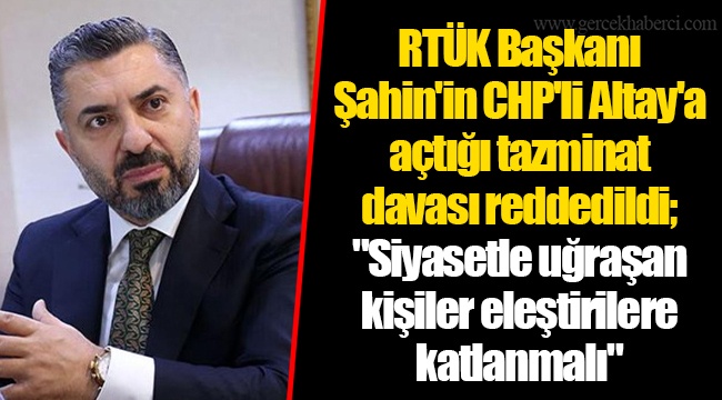 RTÜK Başkanı Şahin'in CHP'li Altay'a açtığı tazminat davası reddedildi; "Siyasetle uğraşan kişiler eleştirilere katlanmalı"