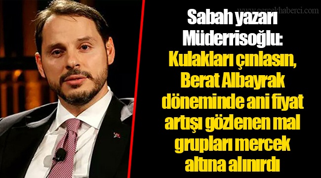 Sabah yazarı Müderrisoğlu: Kulakları çınlasın, Berat Albayrak döneminde ani fiyat artışı gözlenen mal grupları mercek altına alınırdı