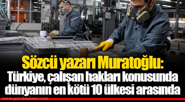 Sözcü yazarı Muratoğlu: Türkiye, çalışan hakları konusunda dünyanın en kötü 10 ülkesi arasında