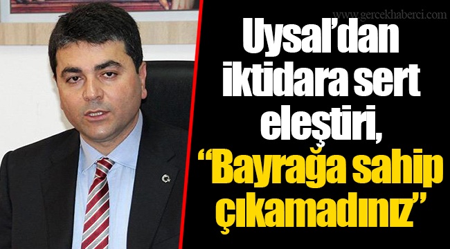 Uysal’dan iktidara sert eleştiri, “Bayrağa sahip çıkamadınız”