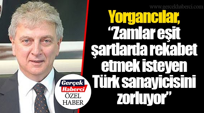 Yorgancılar, "Zamlar eşit şartlarda rekabet etmek isteyen Türk sanayicisini zorluyor"
