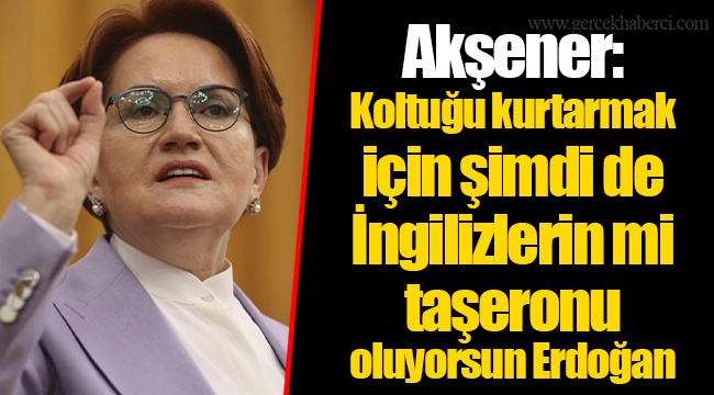 Akşener: Koltuğu kurtarmak için şimdi de İngilizlerin mi taşeronu oluyorsun Erdoğan