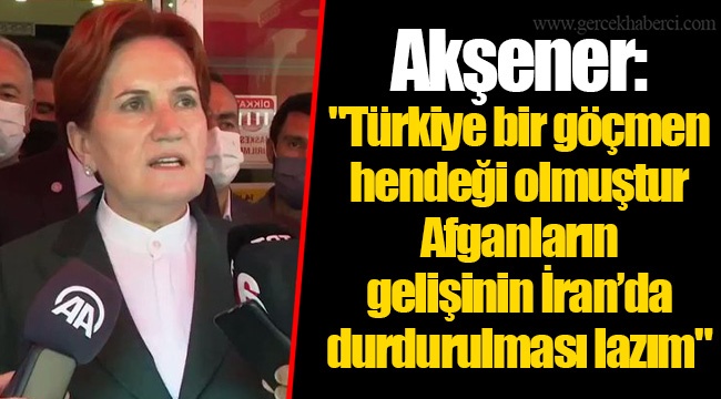 Akşener: "Türkiye bir göçmen hendeği olmuştur. Afganların gelişinin İran’da durdurulması lazım"