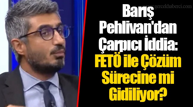 Barış Pehlivan&#039;dan Çarpıcı İddia: FETÖ ile Çözüm Sürecine mi Gidiliyor?