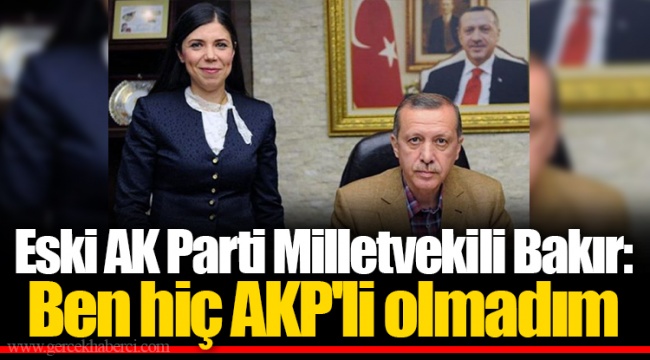 Eski AK Parti Milletvekili Bakır: Ben hiç AKP'li olmadım