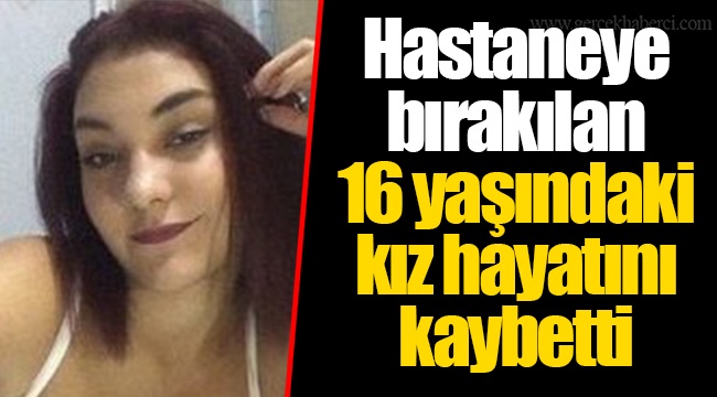 Hastaneye bırakılan 16 yaşındaki kız hayatını kaybetti