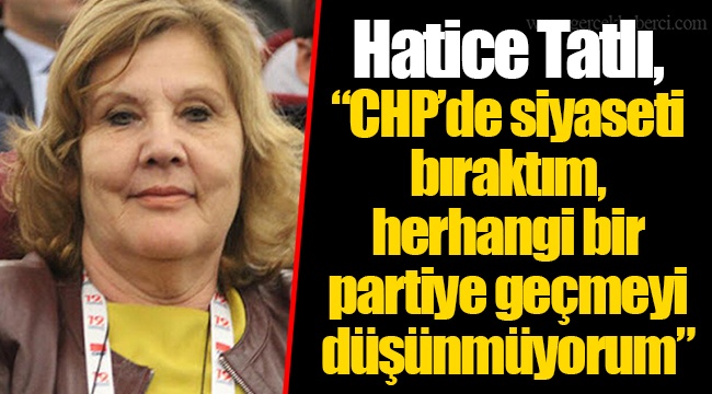 Hatice Tatlı, “CHP’de siyaseti bıraktım, herhangi bir partiye geçmeyi düşünmüyorum”