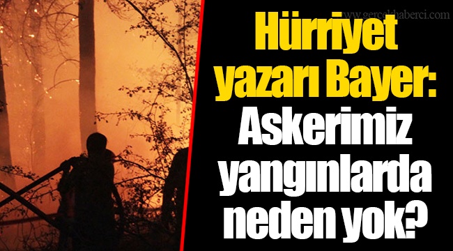 Hürriyet yazarı Bayer: Askerimiz yangınlarda neden yok?