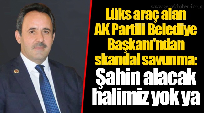 Lüks araç alan AKP'li Belediye Başkanı'ndan skandal savunma: Şahin alacak halimiz yok ya