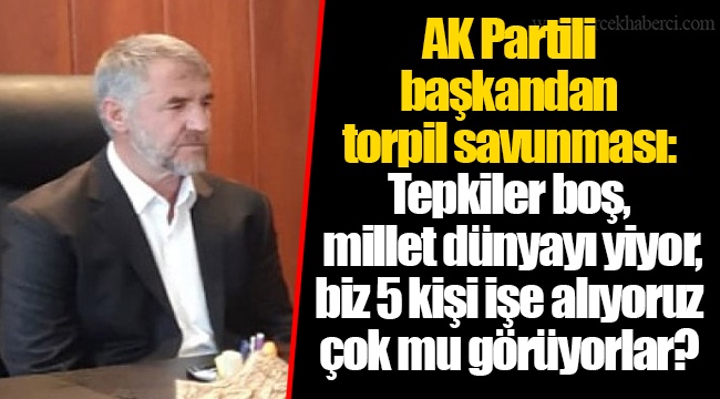 AK Partili başkandan torpil savunması: Tepkiler boş, millet dünyayı yiyor, biz 5 kişi işe alıyoruz çok mu görüyorlar?
