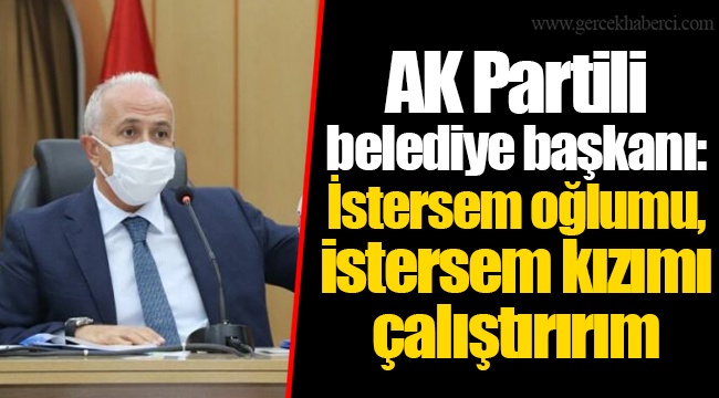 AK Partili belediye başkanı: İstersem oğlumu, istersem kızımı çalıştırırım
