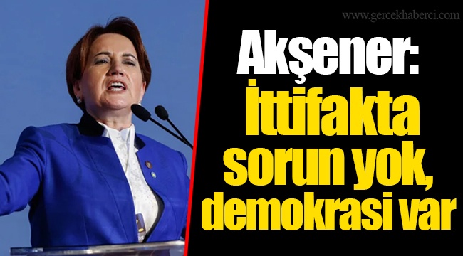 Akşener: İttifakta sorun yok, demokrasi var