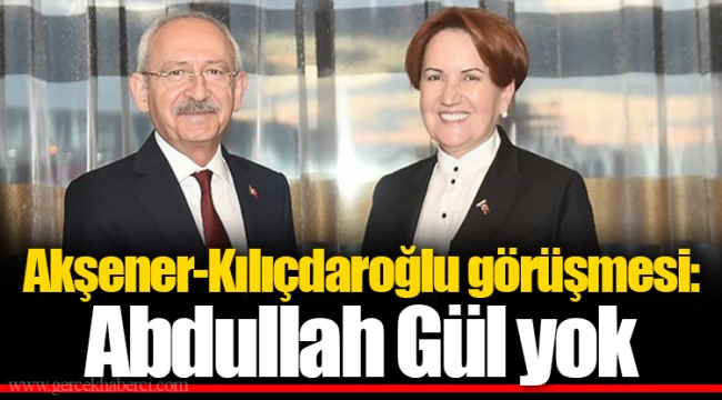 Akşener-Kılıçdaroğlu görüşmesi: Abdullah Gül yok
