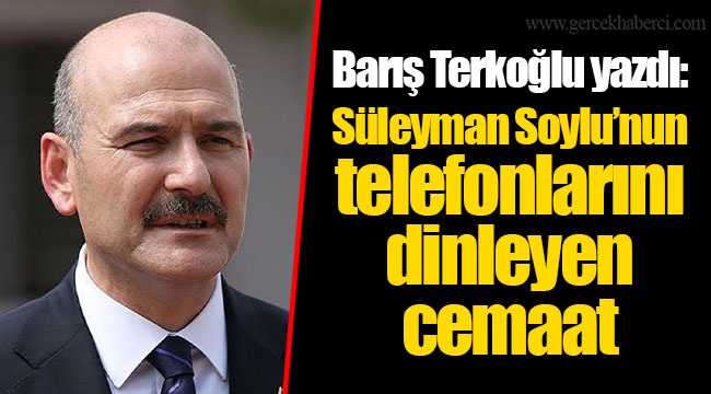 Barış Terkoğlu yazdı: Süleyman Soylu’nun telefonlarını dinleyen cemaat
