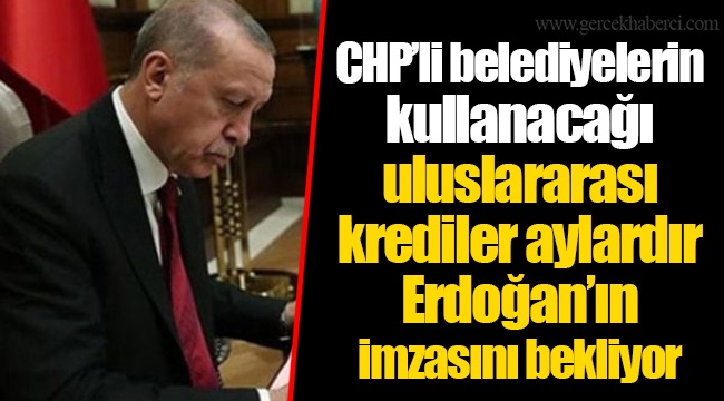 CHP’li belediyelerin kullanacağı uluslararası krediler, aylardır Erdoğan’ın imzasını bekliyor