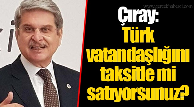 Çıray: Türk vatandaşlığını taksitle mi satıyorsunuz?