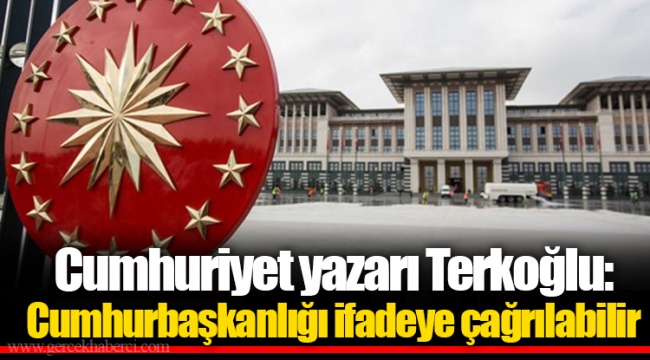 Cumhuriyet yazarı Terkoğlu: Cumhurbaşkanlığı ifadeye çağrılabilir
